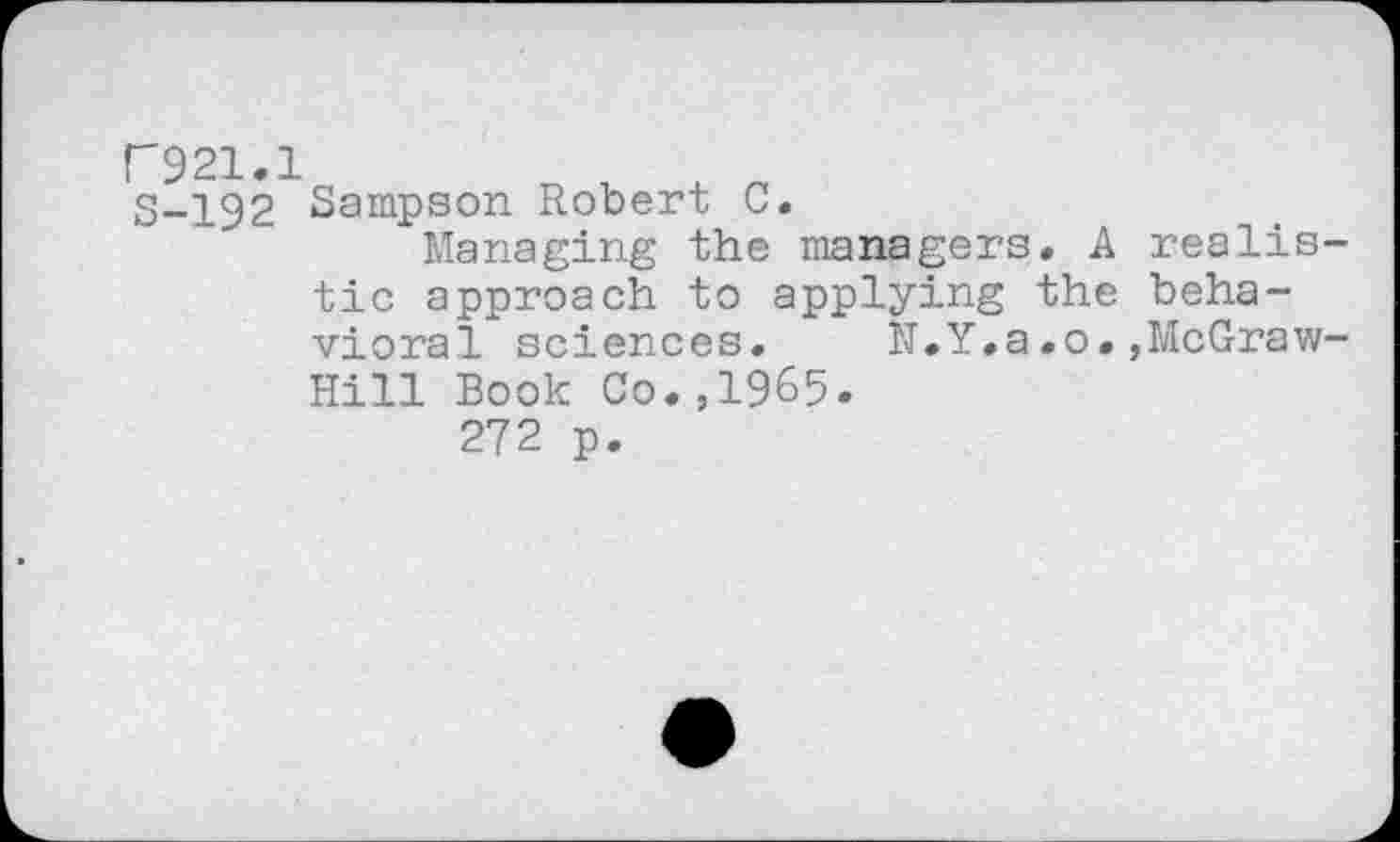 ﻿F921.1
S-192 Sampson Robert C.
Managing the managers. A realistic approach to applying the behavioral sciences. N.Y,a.o.,McGraw-Hill Book Co.,1965.
272 p.